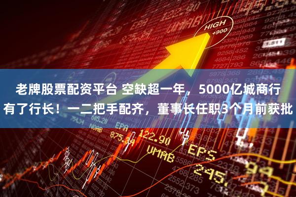 老牌股票配资平台 空缺超一年，5000亿城商行有了行长！一二把手配齐，董事长任职3个月前获批
