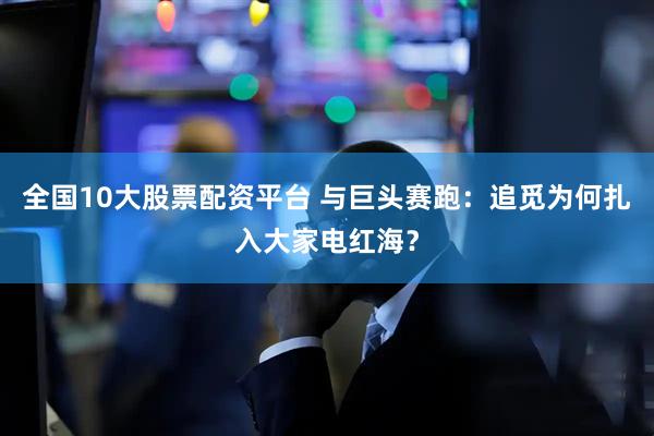 全国10大股票配资平台 与巨头赛跑：追觅为何扎入大家电红海？