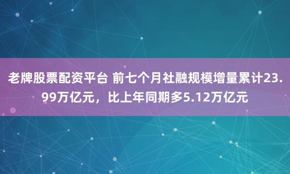 老牌股票配资平台 前七个月社融规模增量累计23.99万亿元，比上年同期多5.12万亿元