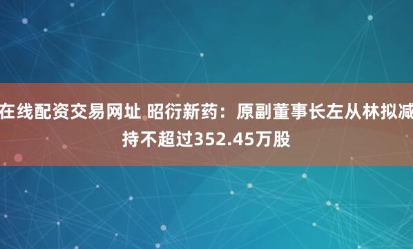 在线配资交易网址 昭衍新药：原副董事长左从林拟减持不超过352.45万股