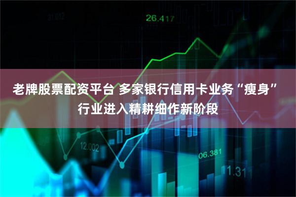 老牌股票配资平台 多家银行信用卡业务“瘦身” 行业进入精耕细作新阶段