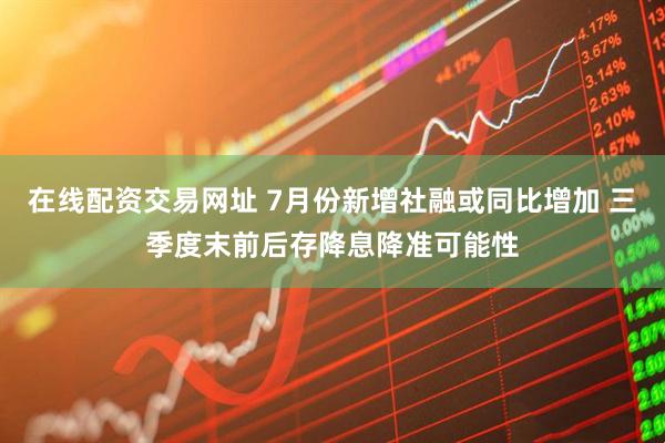 在线配资交易网址 7月份新增社融或同比增加 三季度末前后存降息降准可能性