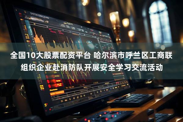 全国10大股票配资平台 哈尔滨市呼兰区工商联组织企业赴消防队开展安全学习交流活动