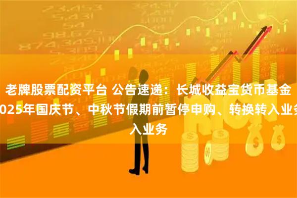 老牌股票配资平台 公告速递：长城收益宝货币基金2025年国庆节、中秋节假期前暂停申购、转换转入业务