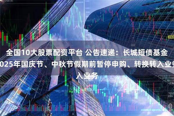 全国10大股票配资平台 公告速递：长城短债基金2025年国庆节、中秋节假期前暂停申购、转换转入业务