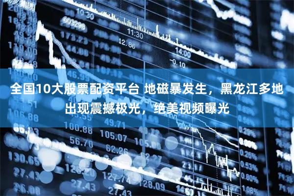 全国10大股票配资平台 地磁暴发生，黑龙江多地出现震撼极光，绝美视频曝光