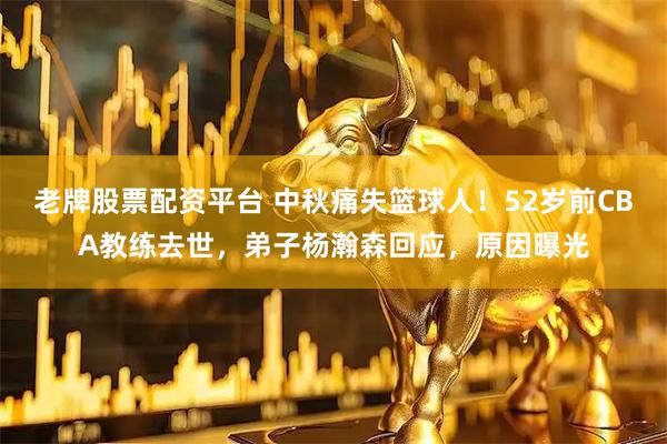 老牌股票配资平台 中秋痛失篮球人！52岁前CBA教练去世，弟子杨瀚森回应，原因曝光