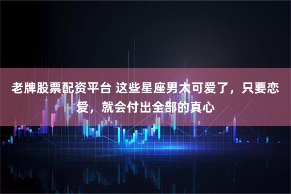 老牌股票配资平台 这些星座男太可爱了，只要恋爱，就会付出全部的真心