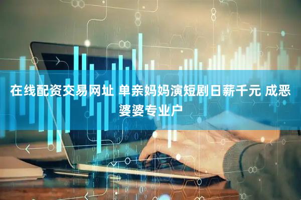 在线配资交易网址 单亲妈妈演短剧日薪千元 成恶婆婆专业户