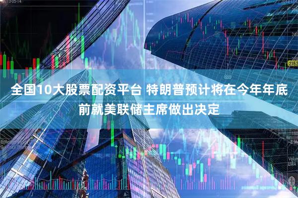 全国10大股票配资平台 特朗普预计将在今年年底前就美联储主席做出决定