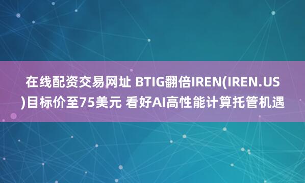 在线配资交易网址 BTIG翻倍IREN(IREN.US)目标价至75美元 看好AI高性能计算托管机遇
