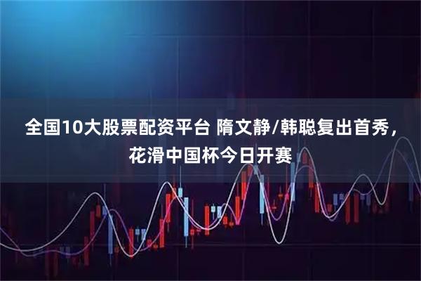 全国10大股票配资平台 隋文静/韩聪复出首秀，花滑中国杯今日开赛