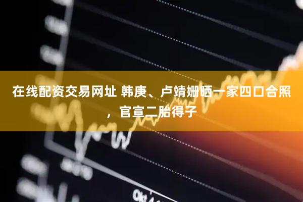 在线配资交易网址 韩庚、卢靖姗晒一家四口合照，官宣二胎得子