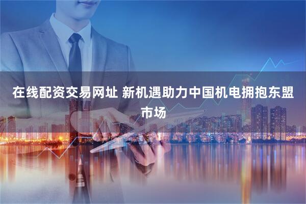 在线配资交易网址 新机遇助力中国机电拥抱东盟市场