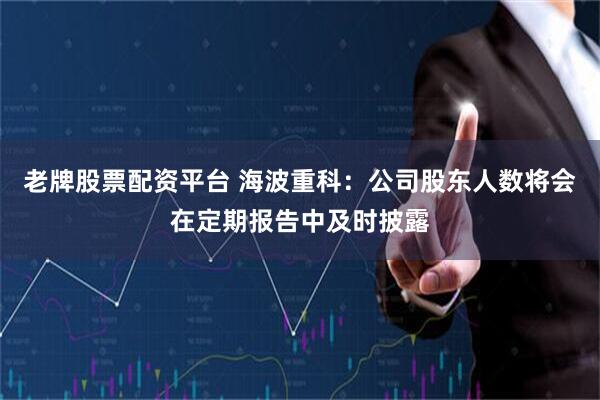 老牌股票配资平台 海波重科：公司股东人数将会在定期报告中及时披露