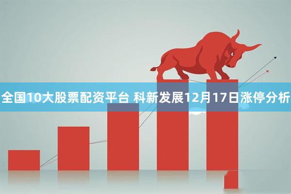 全国10大股票配资平台 科新发展12月17日涨停分析