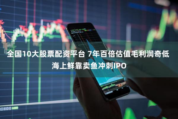 全国10大股票配资平台 7年百倍估值毛利润奇低 海上鲜靠卖鱼冲刺IPO