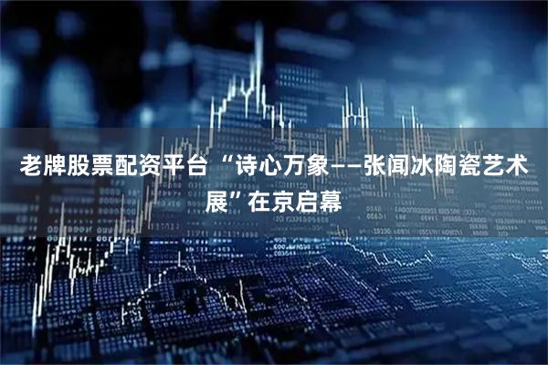 老牌股票配资平台 “诗心万象——张闻冰陶瓷艺术展”在京启幕