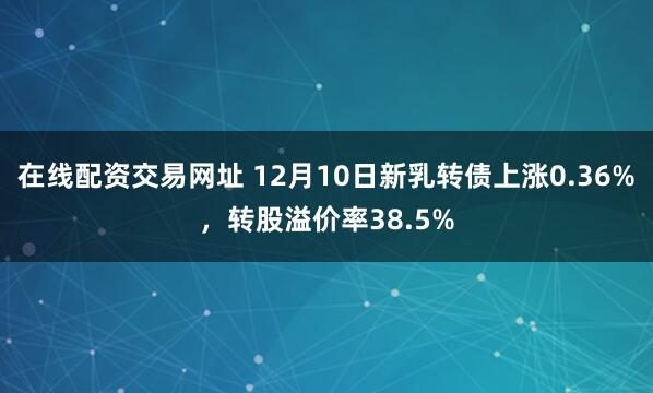 在线配资交易网址 12月10日新乳转债上涨0.36%，转股溢价率38.5%