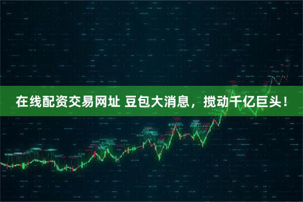 在线配资交易网址 豆包大消息，搅动千亿巨头！