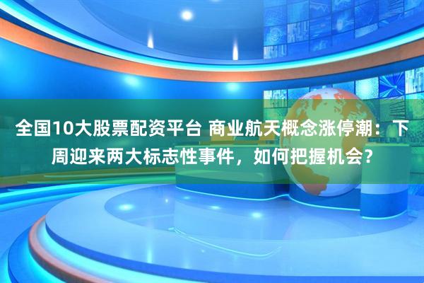 全国10大股票配资平台 商业航天概念涨停潮：下周迎来两大标志性事件，如何把握机会？