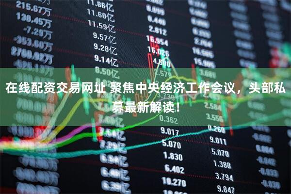 在线配资交易网址 聚焦中央经济工作会议，头部私募最新解读！