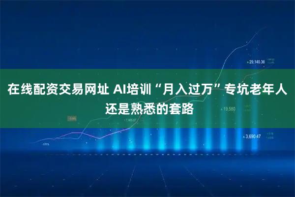 在线配资交易网址 AI培训“月入过万”专坑老年人 还是熟悉的套路
