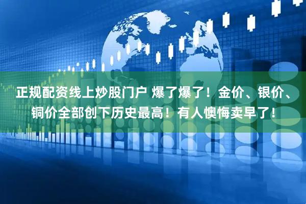 正规配资线上炒股门户 爆了爆了！金价、银价、铜价全部创下历史最高！有人懊悔卖早了！