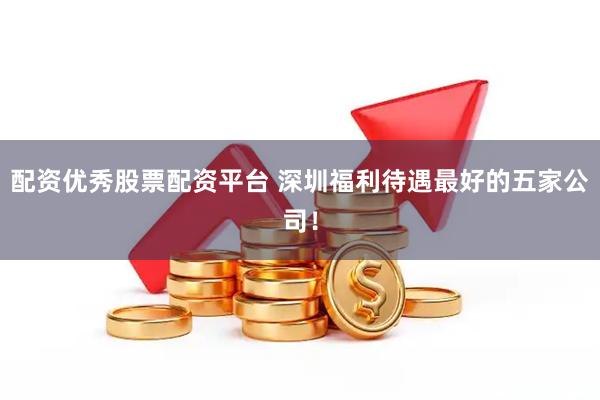 配资优秀股票配资平台 深圳福利待遇最好的五家公司！