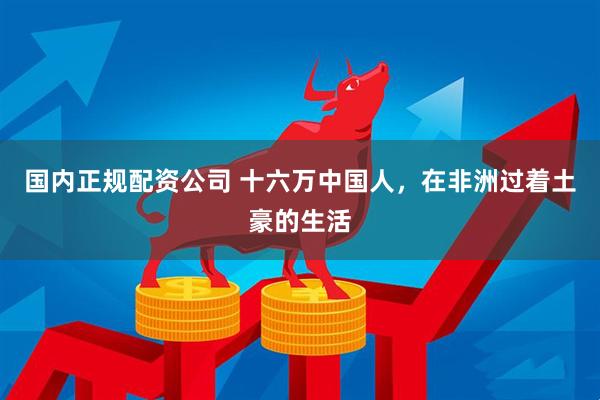 国内正规配资公司 十六万中国人，在非洲过着土豪的生活