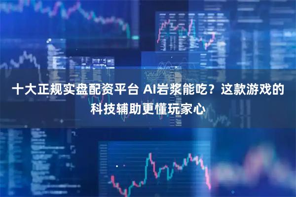 十大正规实盘配资平台 AI岩浆能吃？这款游戏的科技辅助更懂玩家心