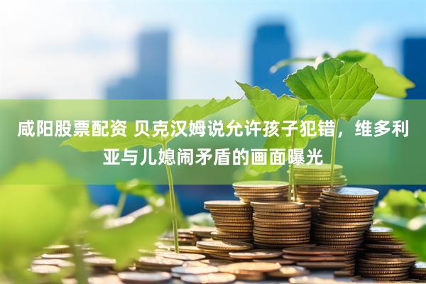 咸阳股票配资 贝克汉姆说允许孩子犯错，维多利亚与儿媳闹矛盾的画面曝光