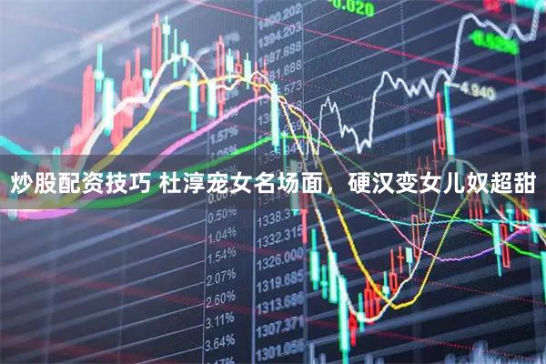 炒股配资技巧 杜淳宠女名场面，硬汉变女儿奴超甜