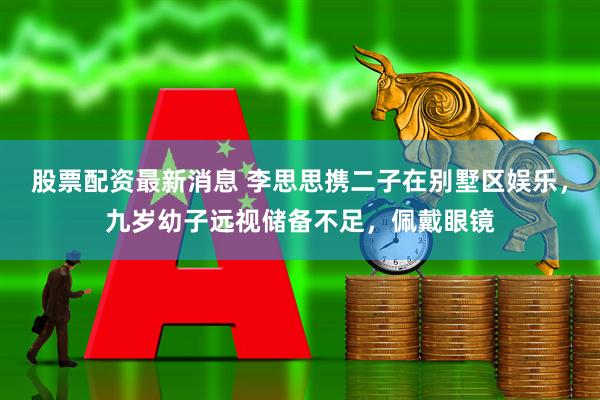 股票配资最新消息 李思思携二子在别墅区娱乐，九岁幼子远视储备不足，佩戴眼镜