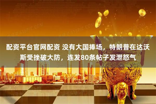 配资平台官网配资 没有大国捧场，特朗普在达沃斯受挫破大防，连发80条帖子发泄怒气