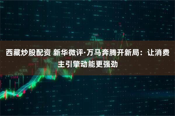 西藏炒股配资 新华微评·万马奔腾开新局：让消费主引擎动能更强劲