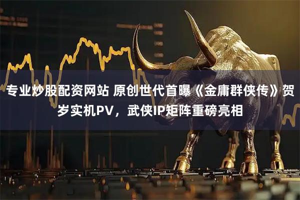 专业炒股配资网站 原创世代首曝《金庸群侠传》贺岁实机PV，武侠IP矩阵重磅亮相