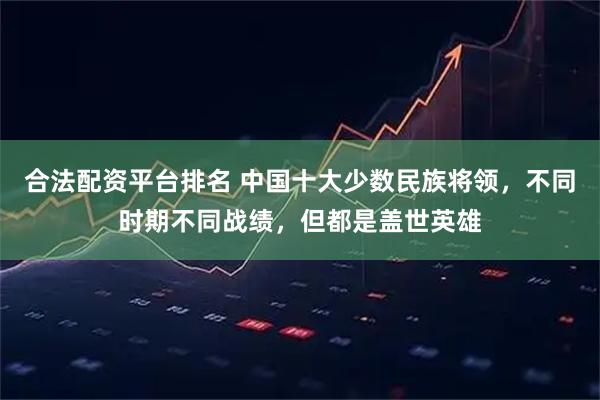 合法配资平台排名 中国十大少数民族将领，不同时期不同战绩，但都是盖世英雄