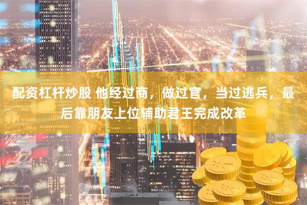 配资杠杆炒股 他经过商，做过官，当过逃兵，最后靠朋友上位辅助君王完成改革