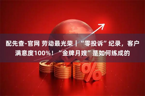 配先查-官网 劳动最光荣｜“零投诉”纪录，客户满意度100%！“金牌月嫂”是如何练成的