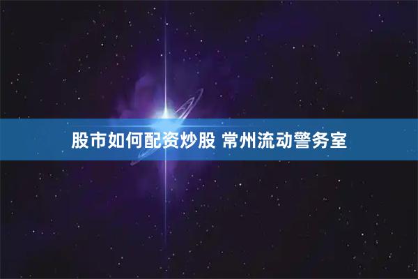 股市如何配资炒股 常州流动警务室