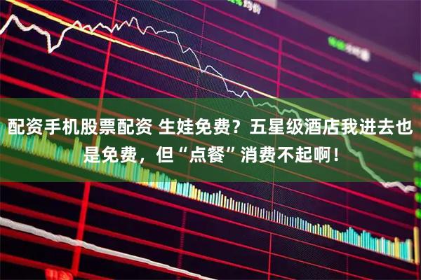 配资手机股票配资 生娃免费？五星级酒店我进去也是免费，但“点餐”消费不起啊！
