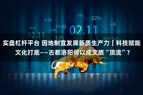 实盘杠杆平台 因地制宜发展新质生产力｜科技赋能 文化打底——古都洛阳何以成文旅“顶流”？