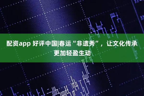 配资app 好评中国|春运“非遗秀”，让文化传承更加轻盈生动