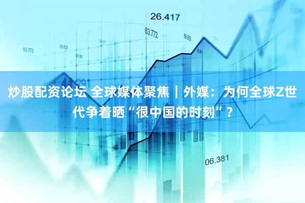 炒股配资论坛 全球媒体聚焦｜外媒：为何全球Z世代争着晒“很中国的时刻”？