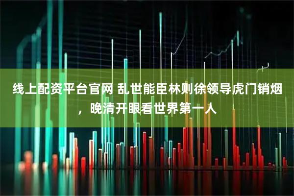 线上配资平台官网 乱世能臣林则徐领导虎门销烟，晚清开眼看世界第一人