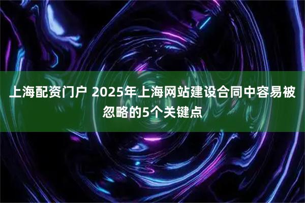 上海配资门户 2025年上海网站建设合同中容易被忽略的5个关键点