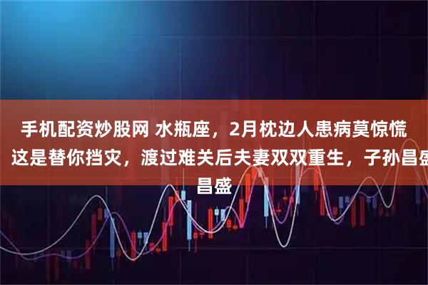 手机配资炒股网 水瓶座，2月枕边人患病莫惊慌！这是替你挡灾，渡过难关后夫妻双双重生，子孙昌盛