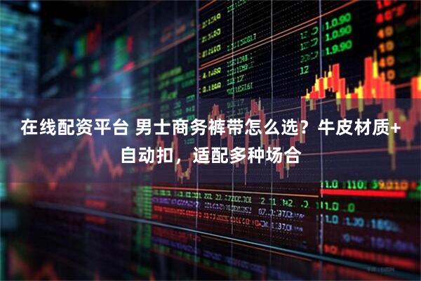 在线配资平台 男士商务裤带怎么选？牛皮材质+自动扣，适配多种场合