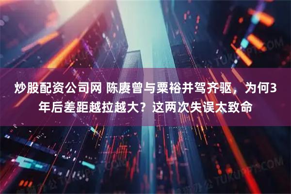 炒股配资公司网 陈赓曾与粟裕并驾齐驱，为何3年后差距越拉越大？这两次失误太致命